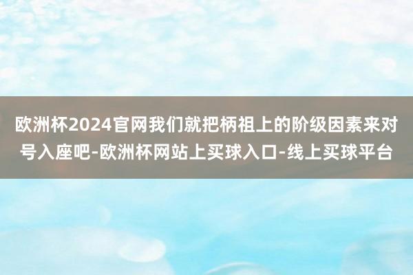 欧洲杯2024官网我们就把柄祖上的阶级因素来对号入座吧-欧洲杯网站上买球入口-线上买球平台