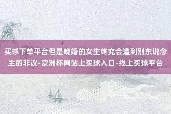 买球下单平台但是晚婚的女生终究会遭到别东说念主的非议-欧洲杯网站上买球入口-线上买球平台