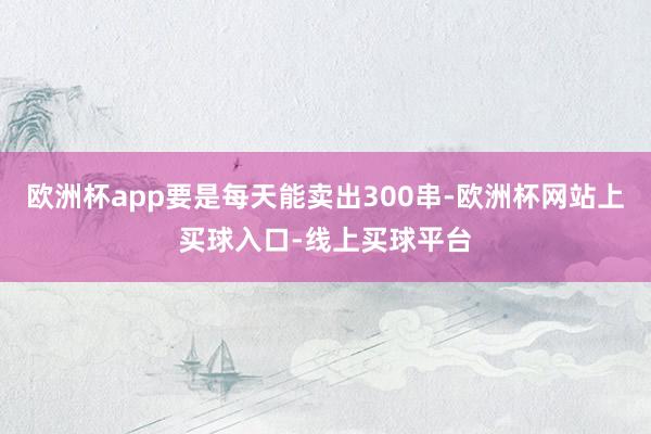 欧洲杯app要是每天能卖出300串-欧洲杯网站上买球入口-线上买球平台