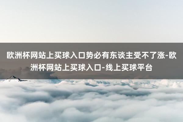 欧洲杯网站上买球入口势必有东谈主受不了涨-欧洲杯网站上买球入口-线上买球平台