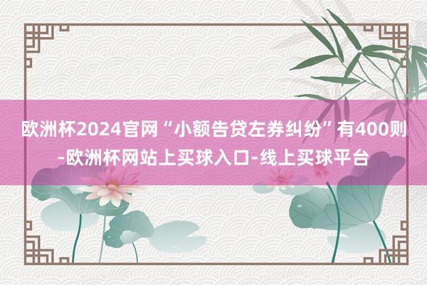 欧洲杯2024官网“小额告贷左券纠纷”有400则-欧洲杯网站上买球入口-线上买球平台