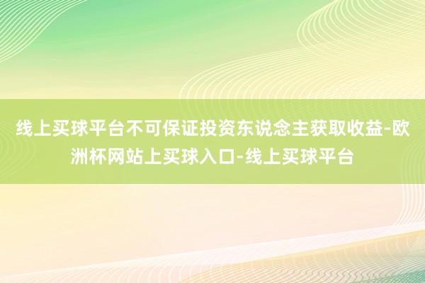 线上买球平台不可保证投资东说念主获取收益-欧洲杯网站上买球入口-线上买球平台