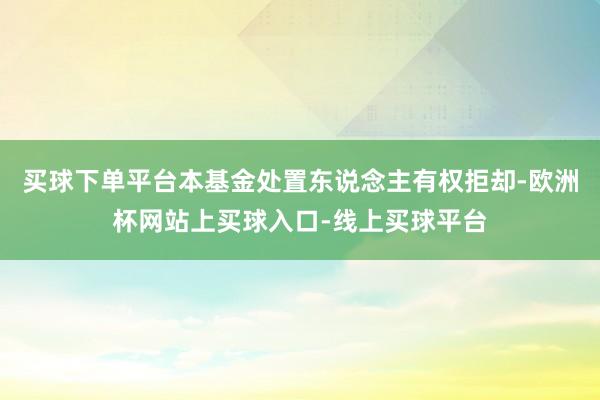 买球下单平台本基金处置东说念主有权拒却-欧洲杯网站上买球入口-线上买球平台