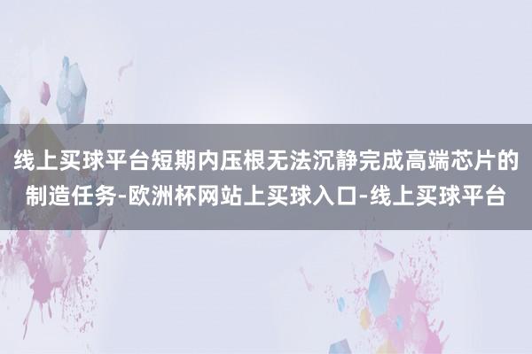 线上买球平台短期内压根无法沉静完成高端芯片的制造任务-欧洲杯网站上买球入口-线上买球平台