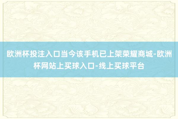 欧洲杯投注入口当今该手机已上架荣耀商城-欧洲杯网站上买球入口-线上买球平台