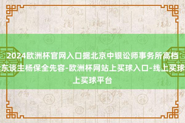 2024欧洲杯官网入口据北京中银讼师事务所高档结伙东谈主杨保全先容-欧洲杯网站上买球入口-线上买球平台