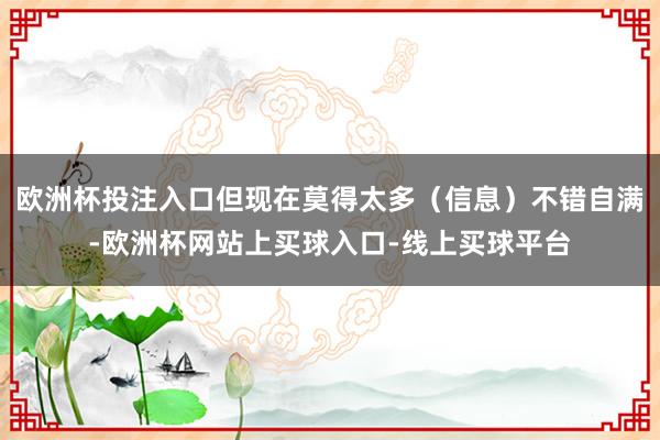 欧洲杯投注入口但现在莫得太多（信息）不错自满-欧洲杯网站上买球入口-线上买球平台