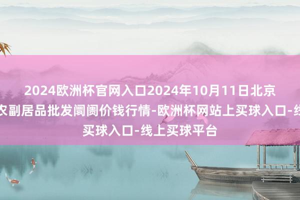 2024欧洲杯官网入口2024年10月11日北京京丰岳各庄农副居品批发阛阓价钱行情-欧洲杯网站上买球入口-线上买球平台