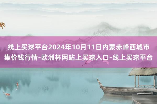 线上买球平台2024年10月11日内蒙赤峰西城市集价钱行情-欧洲杯网站上买球入口-线上买球平台