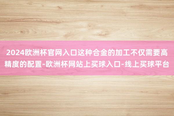 2024欧洲杯官网入口这种合金的加工不仅需要高精度的配置-欧洲杯网站上买球入口-线上买球平台