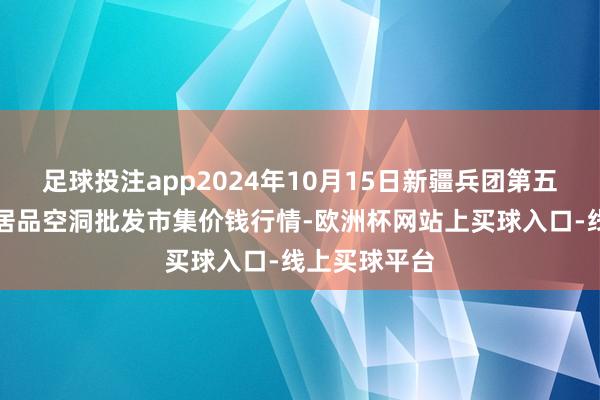 足球投注app2024年10月15日新疆兵团第五师三和农副居品空洞批发市集价钱行情-欧洲杯网站上买球入口-线上买球平台