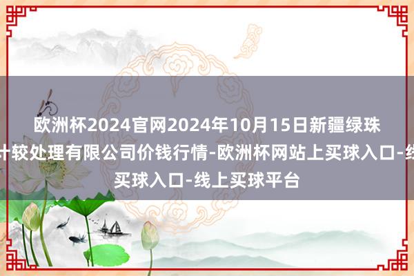 欧洲杯2024官网2024年10月15日新疆绿珠九鼎农产物计较处理有限公司价钱行情-欧洲杯网站上买球入口-线上买球平台