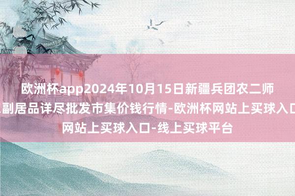 欧洲杯app2024年10月15日新疆兵团农二师库尔勒市孔雀农副居品详尽批发市集价钱行情-欧洲杯网站上买球入口-线上买球平台