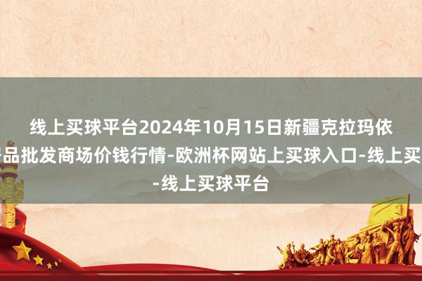 线上买球平台2024年10月15日新疆克拉玛依农副居品批发商场价钱行情-欧洲杯网站上买球入口-线上买球平台