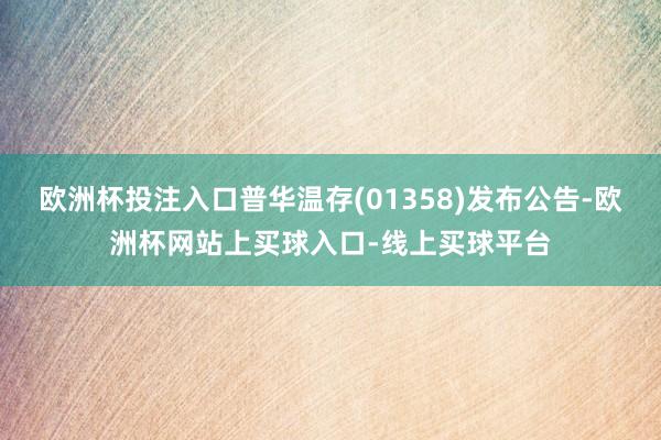 欧洲杯投注入口普华温存(01358)发布公告-欧洲杯网站上买球入口-线上买球平台