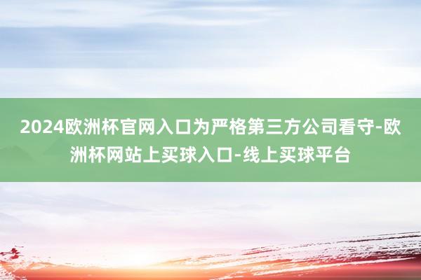 2024欧洲杯官网入口为严格第三方公司看守-欧洲杯网站上买球入口-线上买球平台