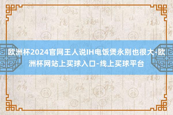 欧洲杯2024官网王人说IH电饭煲永别也很大-欧洲杯网站上买球入口-线上买球平台