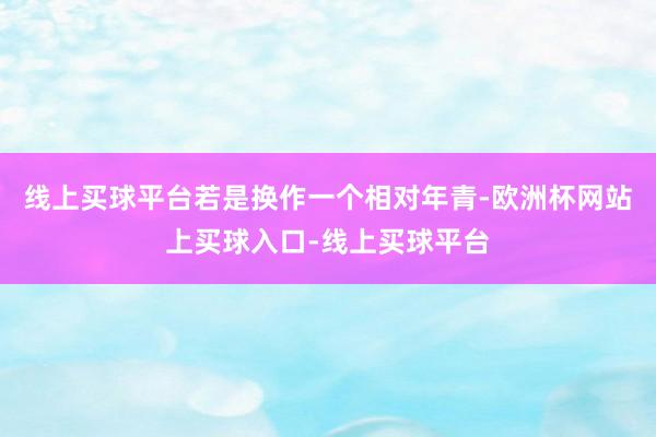 线上买球平台若是换作一个相对年青-欧洲杯网站上买球入口-线上买球平台