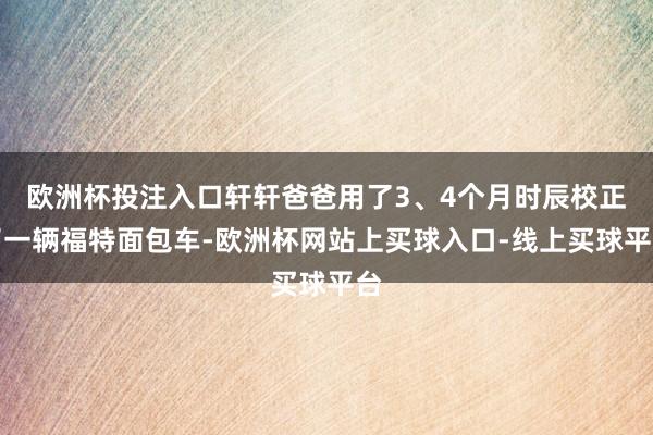 欧洲杯投注入口轩轩爸爸用了3、4个月时辰校正了一辆福特面包车-欧洲杯网站上买球入口-线上买球平台