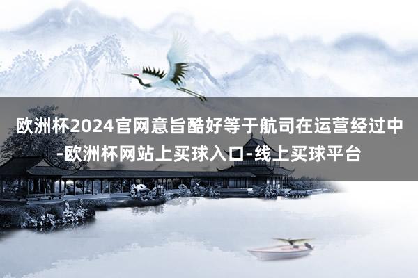 欧洲杯2024官网意旨酷好等于航司在运营经过中-欧洲杯网站上买球入口-线上买球平台