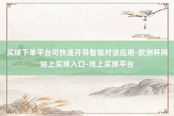 买球下单平台可快速开导智能对话应用-欧洲杯网站上买球入口-线上买球平台