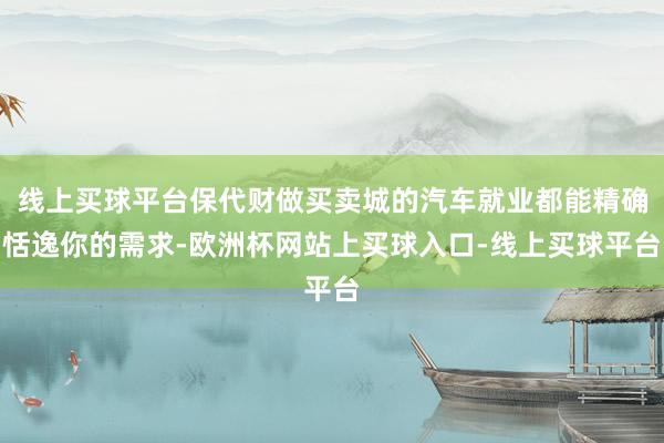 线上买球平台保代财做买卖城的汽车就业都能精确恬逸你的需求-欧洲杯网站上买球入口-线上买球平台