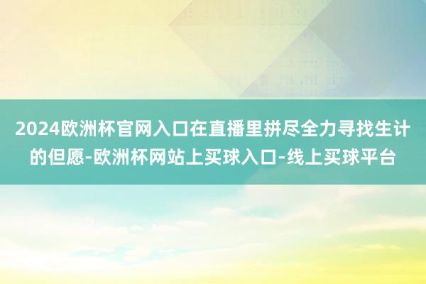 2024欧洲杯官网入口在直播里拼尽全力寻找生计的但愿-欧洲杯网站上买球入口-线上买球平台