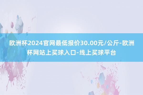 欧洲杯2024官网最低报价30.00元/公斤-欧洲杯网站上买球入口-线上买球平台