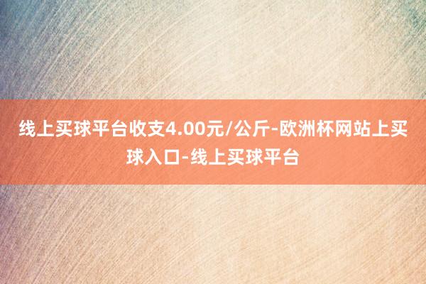 线上买球平台收支4.00元/公斤-欧洲杯网站上买球入口-线上买球平台