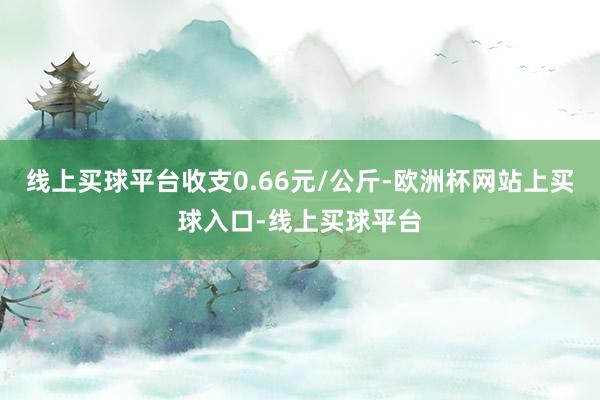 线上买球平台收支0.66元/公斤-欧洲杯网站上买球入口-线上买球平台