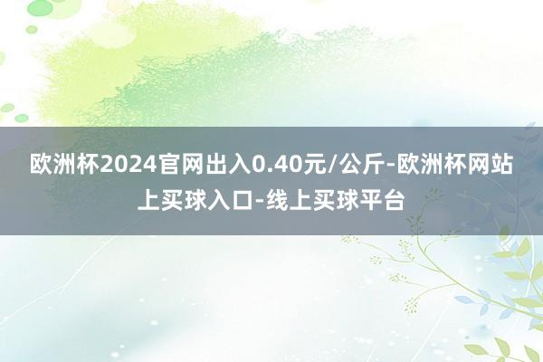 欧洲杯2024官网出入0.40元/公斤-欧洲杯网站上买球入口-线上买球平台