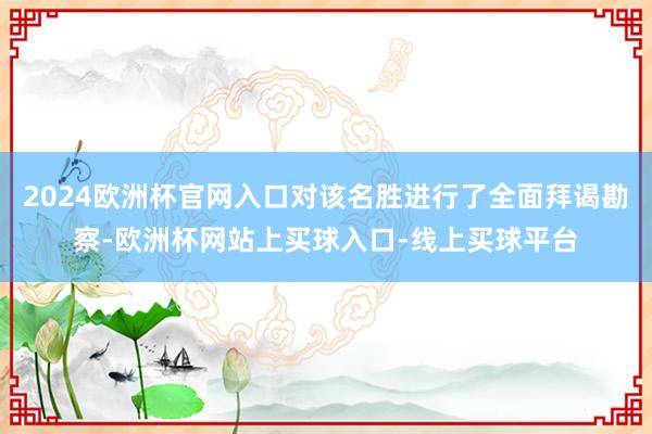 2024欧洲杯官网入口对该名胜进行了全面拜谒勘察-欧洲杯网站上买球入口-线上买球平台