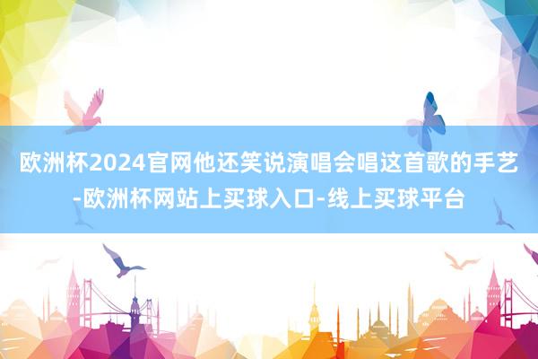 欧洲杯2024官网他还笑说演唱会唱这首歌的手艺-欧洲杯网站上买球入口-线上买球平台