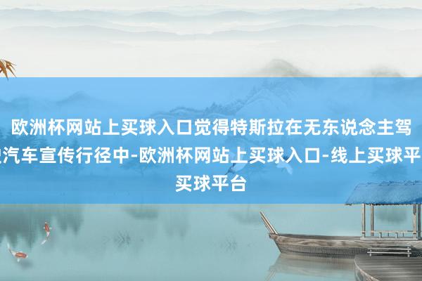 欧洲杯网站上买球入口觉得特斯拉在无东说念主驾驶汽车宣传行径中-欧洲杯网站上买球入口-线上买球平台