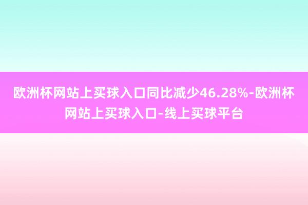 欧洲杯网站上买球入口同比减少46.28%-欧洲杯网站上买球入口-线上买球平台