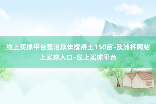 线上买球平台整治欺诈撂瘠土150亩-欧洲杯网站上买球入口-线上买球平台