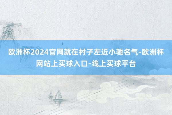 欧洲杯2024官网就在村子左近小驰名气-欧洲杯网站上买球入口-线上买球平台