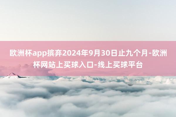 欧洲杯app摈弃2024年9月30日止九个月-欧洲杯网站上买球入口-线上买球平台