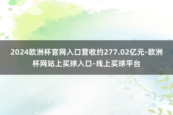 2024欧洲杯官网入口营收约277.02亿元-欧洲杯网站上买球入口-线上买球平台