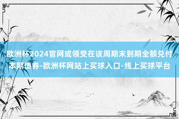 欧洲杯2024官网或领受在该周期末到期全额兑付本期债券-欧洲杯网站上买球入口-线上买球平台