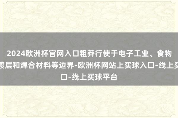 2024欧洲杯官网入口粗莽行使于电子工业、食物加工、镀层和焊合材料等边界-欧洲杯网站上买球入口-线上买球平台