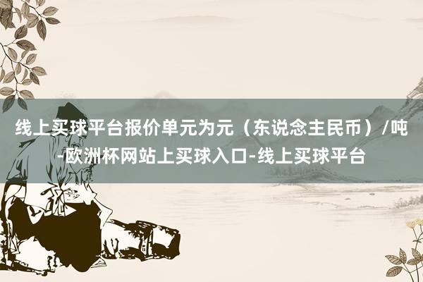 线上买球平台报价单元为元（东说念主民币）/吨-欧洲杯网站上买球入口-线上买球平台