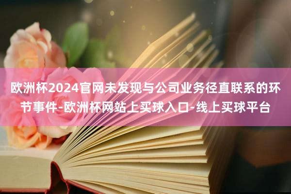 欧洲杯2024官网未发现与公司业务径直联系的环节事件-欧洲杯网站上买球入口-线上买球平台