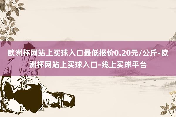 欧洲杯网站上买球入口最低报价0.20元/公斤-欧洲杯网站上买球入口-线上买球平台