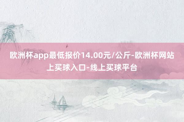 欧洲杯app最低报价14.00元/公斤-欧洲杯网站上买球入口-线上买球平台