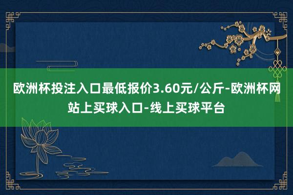 欧洲杯投注入口最低报价3.60元/公斤-欧洲杯网站上买球入口-线上买球平台