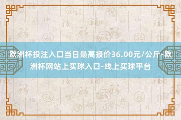 欧洲杯投注入口当日最高报价36.00元/公斤-欧洲杯网站上买球入口-线上买球平台