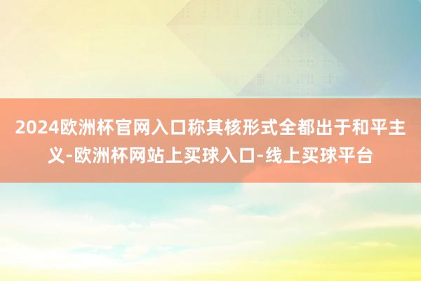 2024欧洲杯官网入口称其核形式全都出于和平主义-欧洲杯网站上买球入口-线上买球平台