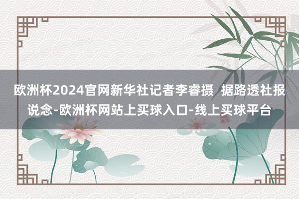 欧洲杯2024官网新华社记者李睿摄  据路透社报说念-欧洲杯网站上买球入口-线上买球平台