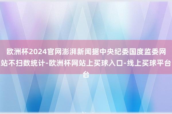 欧洲杯2024官网澎湃新闻据中央纪委国度监委网站不扫数统计-欧洲杯网站上买球入口-线上买球平台